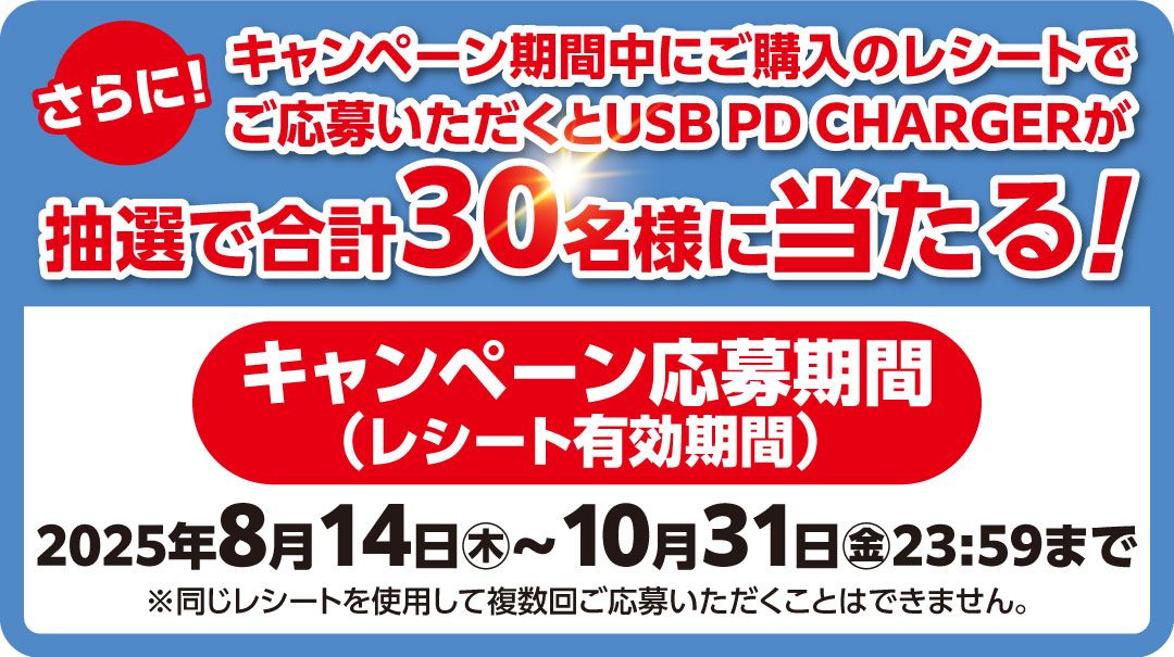 さらに！キャンペーン期間中にご購入のレシートでご応募いただくと「USB PD CHARGER」が抽選で合計30名様に当たる！キャンペーン応募期間（レシート有効期間）： 2025年8月14日㊍～2025年10月31日㊎23:59まで
