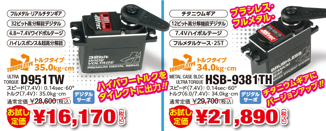 D951TW お試し定価 ¥16,170（税込）ハイパワートルクをダイレクトに出力‼ HSB-9381TH お試し定価 ¥21,890（税込）ブラシレス・フルメタル・チタニウムギアにバージョンアップ‼