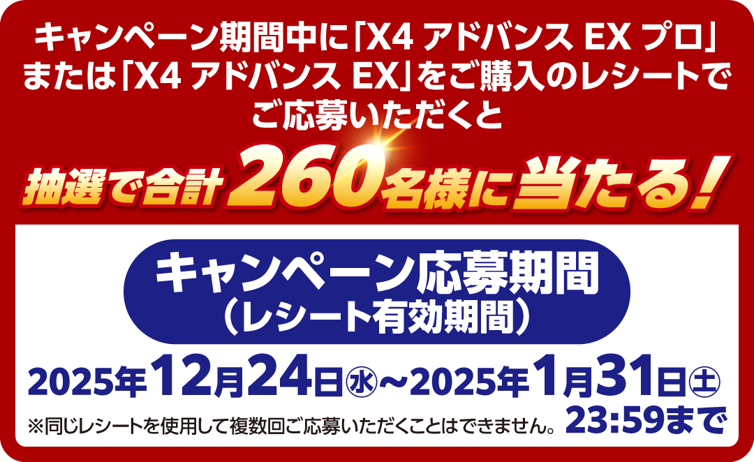 キャンペーン期間中に「X4アドバンス EXプロ」または「X4アドバンス EX」をご購入のレシートでご応募いただくと抽選で合計260名様に当たる！キャンペーン応募期間（レシート有効期間）： 2025年12月24日（水）～2025年1月31日（土）23:59まで
