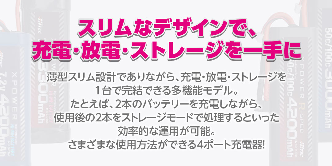 スリムなデザインで、充電・放電・ストレージを一手に　薄型スリム設計でありながら、充電・放電・ストレージを1台で完結できる多機能モデル。たとえば、2本のバッテリーを充電しながら、使用後の2本をストレージモードで処理するといった効率的な運用が可能。さまざまな使用方法ができる4ポート充電器！