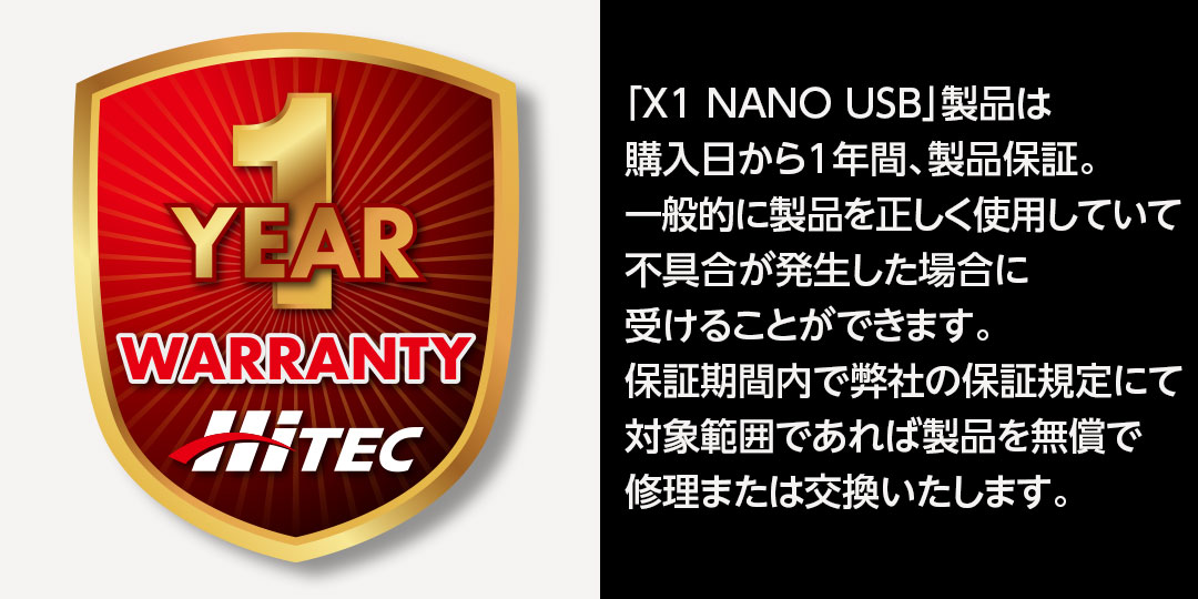 「X1 NANO USB」製品は購入日から1年間、製品保証。一般的に製品を正しく使用していて不具合が発生した場合に受けることができます。保証期間内で弊社の保証規定にて対象範囲であれば製品を無償で修理または交換いたします。