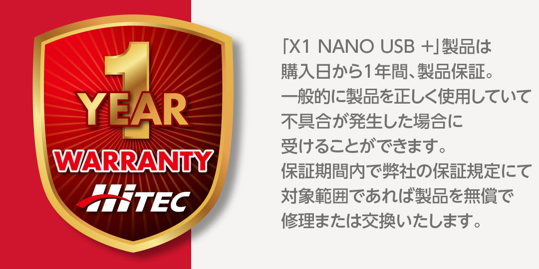 「X1 NANO USB ＋」製品は購入日から1年間、製品保証。一般的に製品を正しく使用していて不具合が発生した場合に受けることができます。保証期間内で弊社の保証規定にて対象範囲であれば製品を無償で修理または交換いたします。